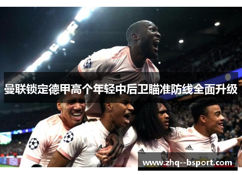 曼联锁定德甲高个年轻中后卫瞄准防线全面升级 曼联锁定德甲高个年轻中后卫瞄准防线全面升级