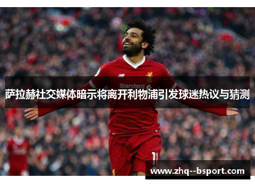萨拉赫社交媒体暗示将离开利物浦引发球迷热议与猜测