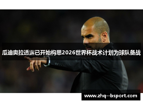 瓜迪奥拉透露已开始构思2026世界杯战术计划为球队备战 瓜迪奥拉透露已开始构思2026世界杯战术计划为球队备战
